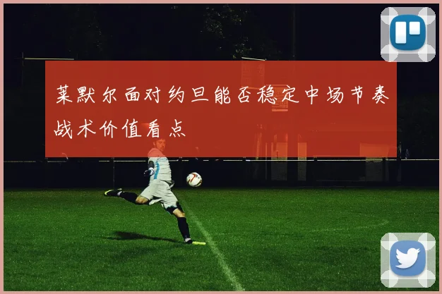 莱默尔面对约旦能否稳定中场节奏战术价值看点
