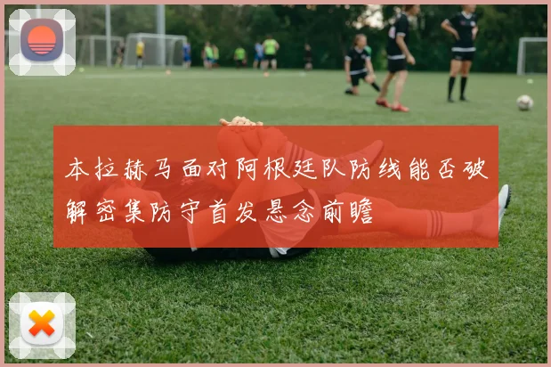 【世界杯官方App下载】本拉赫马面对阿根廷队防线能否破解密集防守首发悬念前瞻