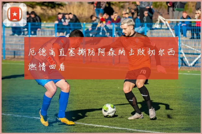 厄德高直塞撕防阿森纳击败切尔西燃情回看 — 详细说明