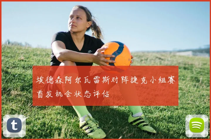 【世界杯官方App下载】埃德森阿尔瓦雷斯对阵捷克小组赛首发机会状态评估