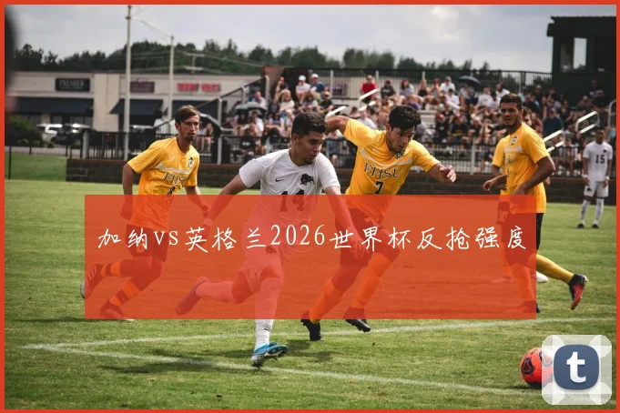 关于「加纳vs英格兰2026世界杯反抢强度」