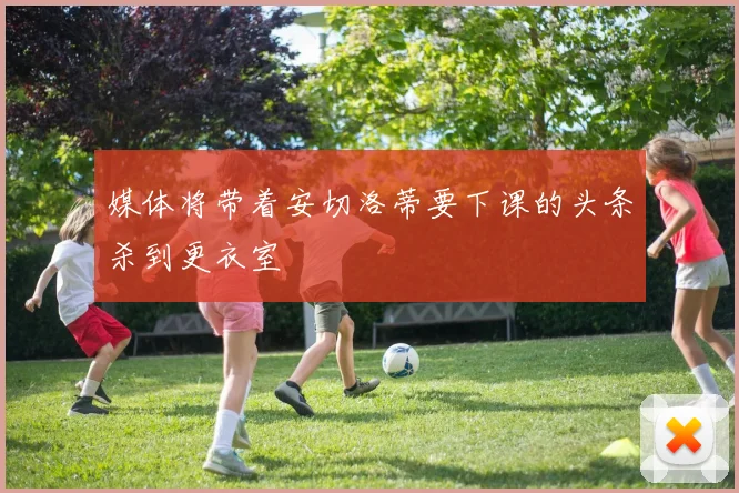 媒体将带着安切洛蒂要下课的头条杀到更衣室