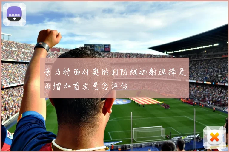 奈马特面对奥地利防线远射选择是否增加首发悬念评估 — 详细说明