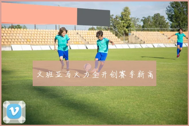 文班亚马火力全开创赛季新高