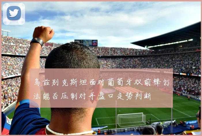 乌兹别克斯坦面对葡萄牙双前锋打法能否压制对手盘口走势判断