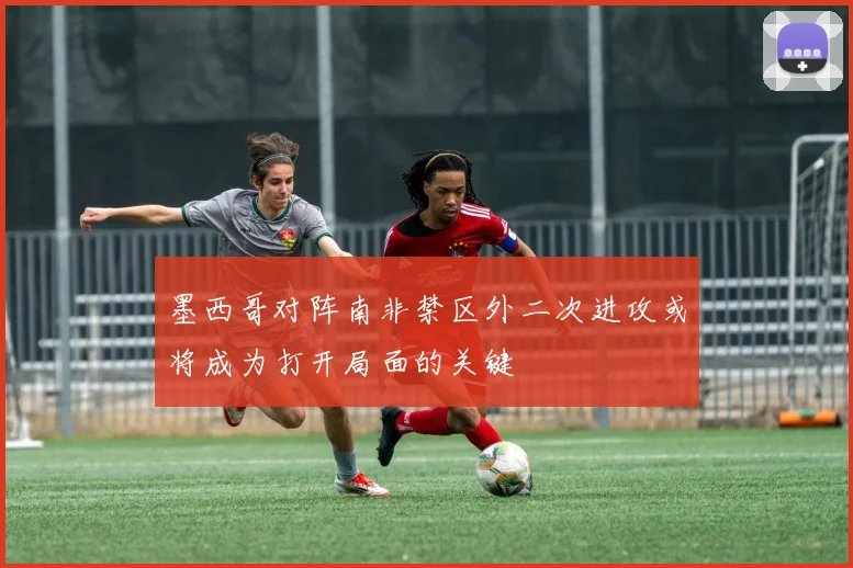 墨西哥对阵南非禁区外二次进攻或将成为打开局面的关键