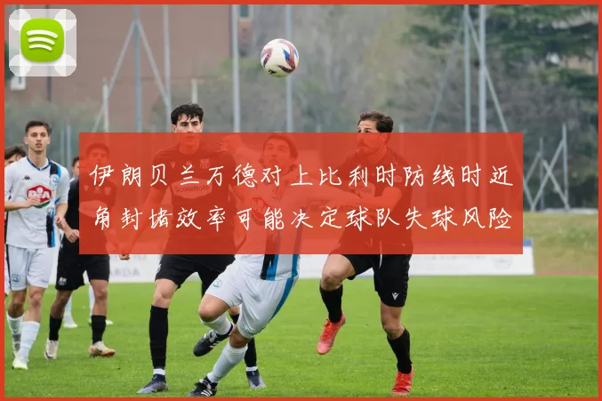 伊朗贝兰万德对上比利时防线时近角封堵效率可能决定球队失球风险