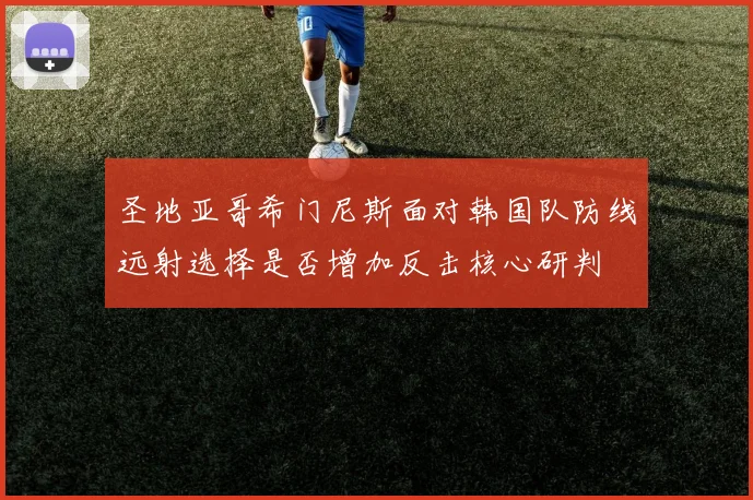 圣地亚哥希门尼斯面对韩国队防线远射选择是否增加反击核心研判