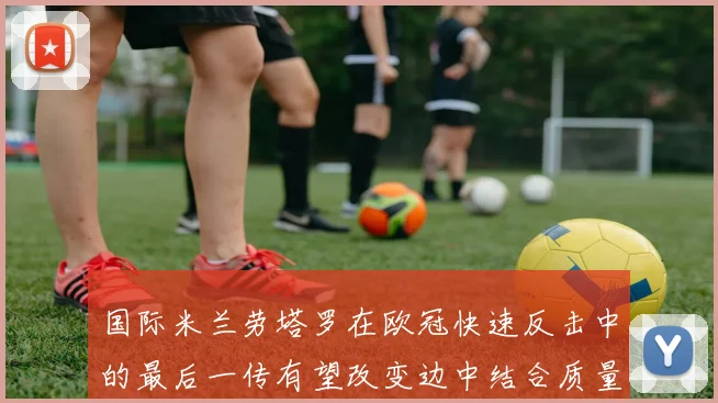 国际米兰劳塔罗在欧冠快速反击中的最后一传有望改变边中结合质量