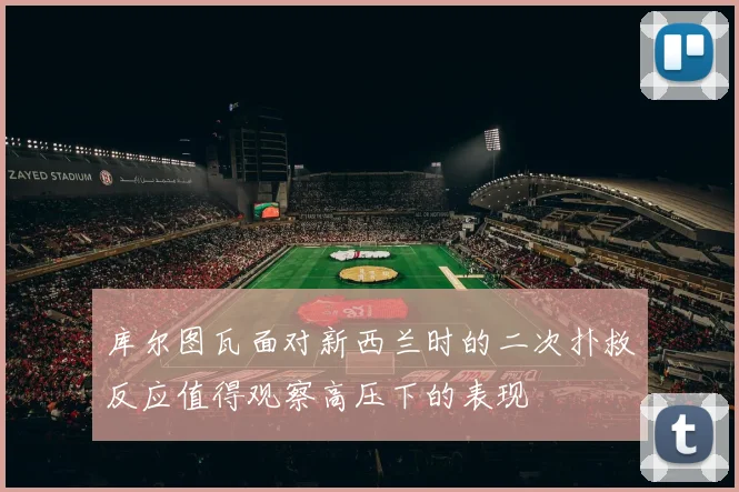 库尔图瓦面对新西兰时的二次扑救反应值得观察高压下的表现