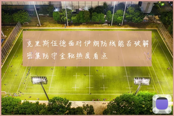 克里斯伍德面对伊朗防线能否破解密集防守金靴热度看点