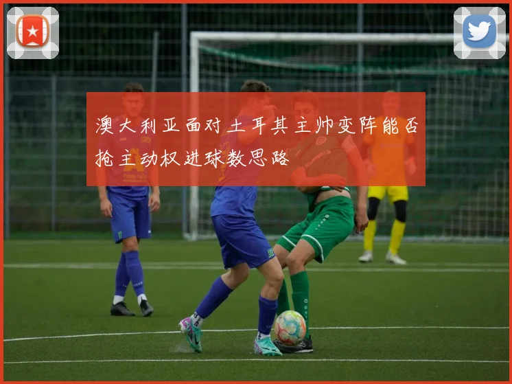 澳大利亚面对土耳其主帅变阵能否抢主动权进球数思路