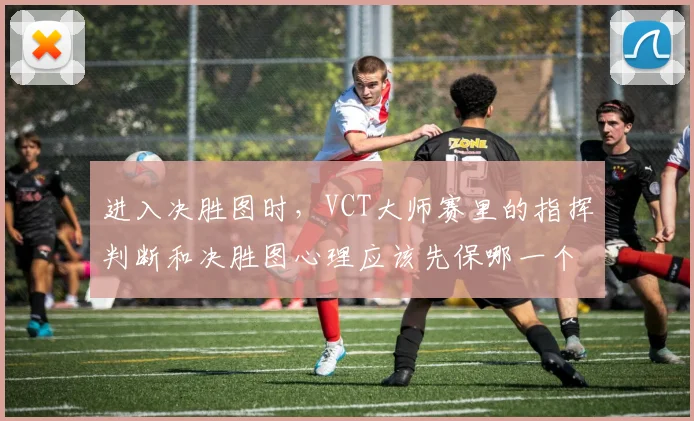 进入决胜图时,VCT大师赛里的指挥判断和决胜图心理应该先保哪一个