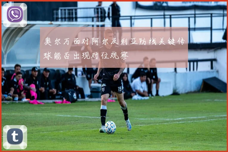 奥尔万面对阿尔及利亚防线关键传球能否出现对位观察