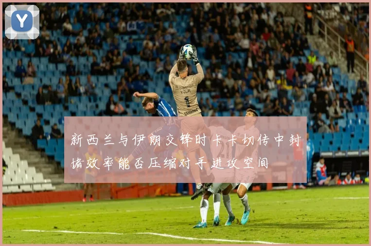 新西兰与伊朗交锋时卡卡切传中封堵效率能否压缩对手进攻空间