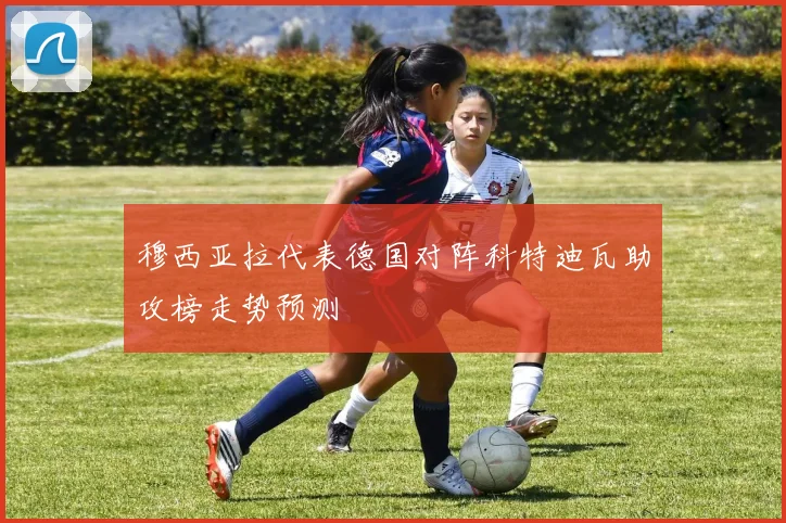 穆西亚拉代表德国对阵科特迪瓦助攻榜走势预测
