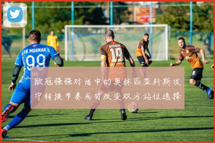 欧冠强强对话中的奥林匹亚科斯攻守转换节奏或将改变双方站位选择