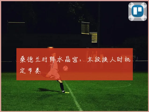 桑德兰对阵水晶宫，末段换人时机定节奏