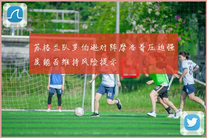 苏格兰队罗伯逊对阵摩洛哥压迫强度能否维持风险提示