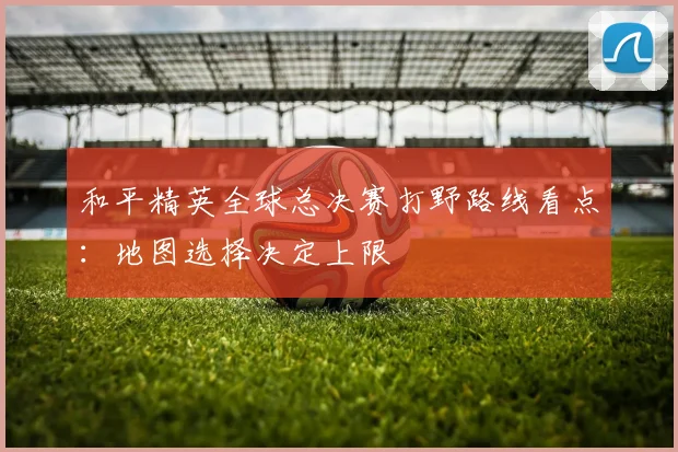 和平精英全球总决赛打野路线看点：地图选择决定上限