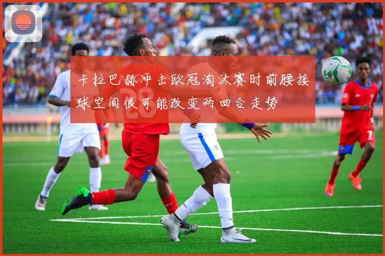 卡拉巴赫冲击欧冠淘汰赛时前腰接球空间很可能改变两回合走势