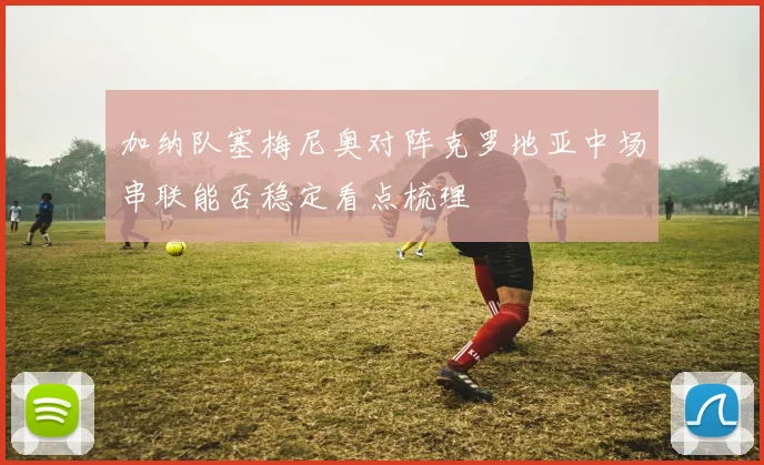 加纳队塞梅尼奥对阵克罗地亚中场串联能否稳定看点梳理
