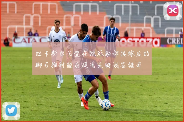 纽卡斯尔戈登在欧冠肋部接球后的脚弓推射能否提高关键战容错率